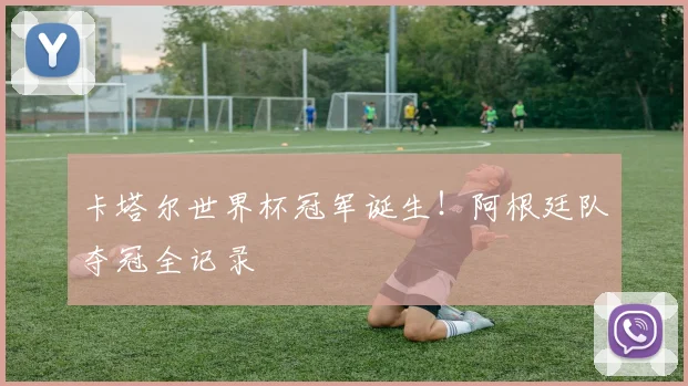 卡塔尔世界杯冠军诞生！阿根廷队夺冠全记录