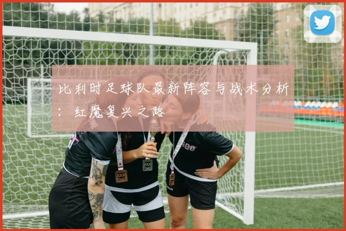比利时足球队最新阵容与战术分析:红魔复兴之路
