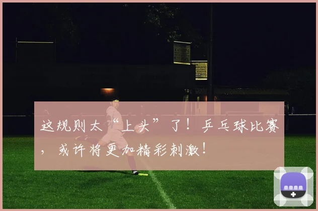 这规则太“上头”了！乒乓球比赛，或许将更加精彩刺激！